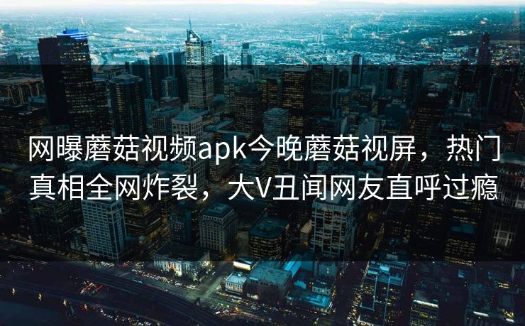 网曝蘑菇视频apk今晚蘑菇视屏，热门真相全网炸裂，大V丑闻网友直呼过瘾