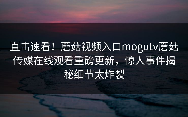 直击速看！蘑菇视频入口mogutv蘑菇传媒在线观看重磅更新，惊人事件揭秘细节太炸裂