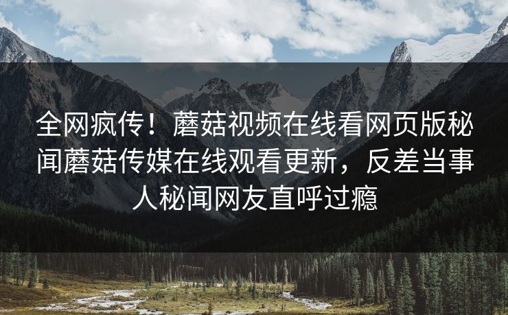 全网疯传！蘑菇视频在线看网页版秘闻蘑菇传媒在线观看更新，反差当事人秘闻网友直呼过瘾