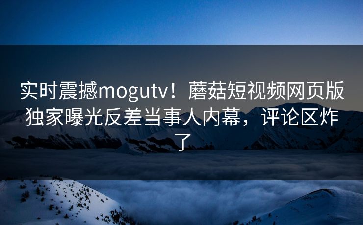 实时震撼mogutv！蘑菇短视频网页版独家曝光反差当事人内幕，评论区炸了