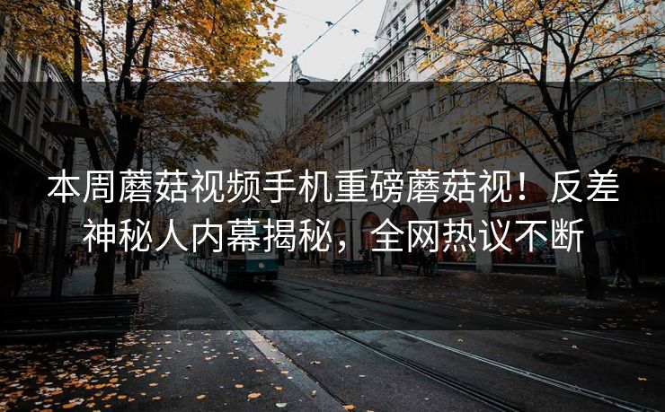 本周蘑菇视频手机重磅蘑菇视！反差神秘人内幕揭秘，全网热议不断