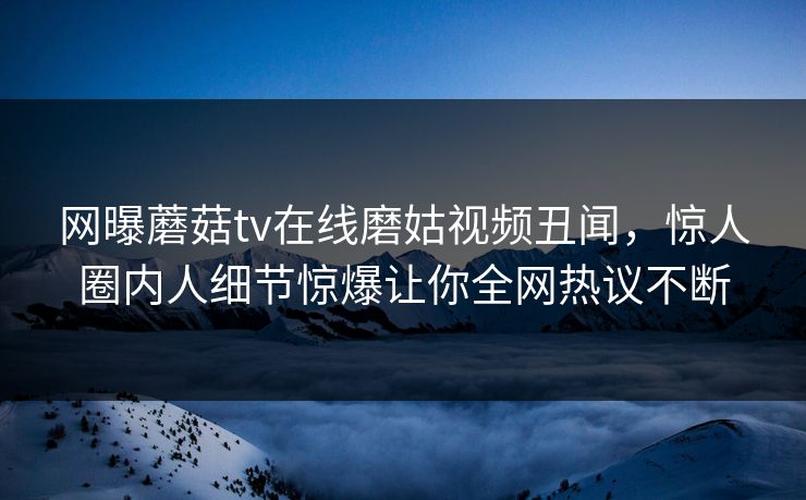 网曝蘑菇tv在线磨姑视频丑闻，惊人圈内人细节惊爆让你全网热议不断