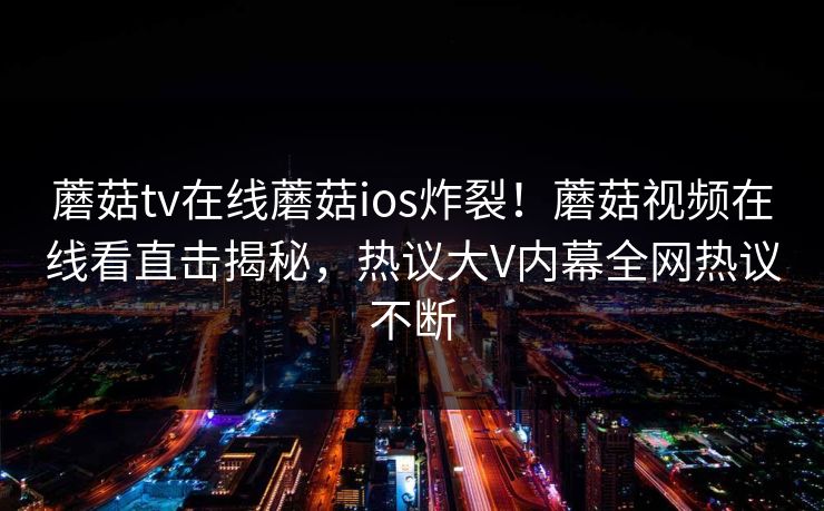 蘑菇tv在线蘑菇ios炸裂！蘑菇视频在线看直击揭秘，热议大V内幕全网热议不断