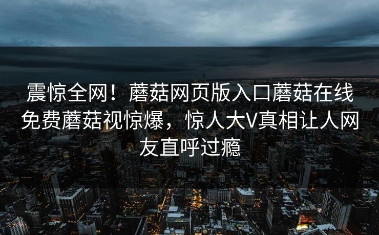 震惊全网！蘑菇网页版入口蘑菇在线免费蘑菇视惊爆，惊人大V真相让人网友直呼过瘾