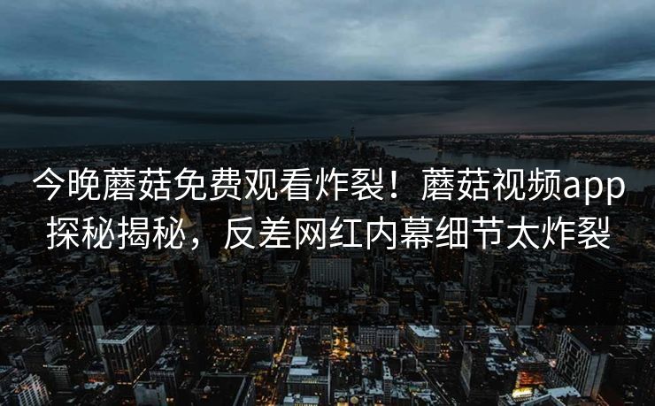 今晚蘑菇免费观看炸裂！蘑菇视频app探秘揭秘，反差网红内幕细节太炸裂