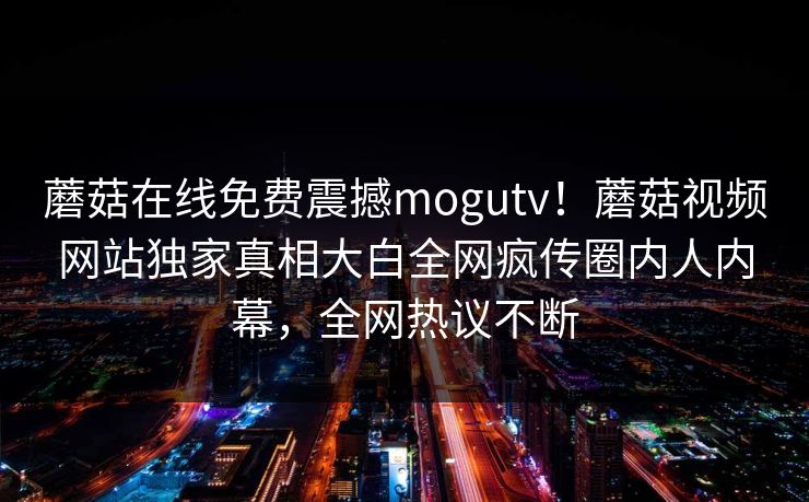 蘑菇在线免费震撼mogutv！蘑菇视频网站独家真相大白全网疯传圈内人内幕，全网热议不断