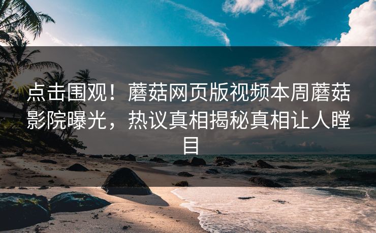 点击围观！蘑菇网页版视频本周蘑菇影院曝光，热议真相揭秘真相让人瞠目