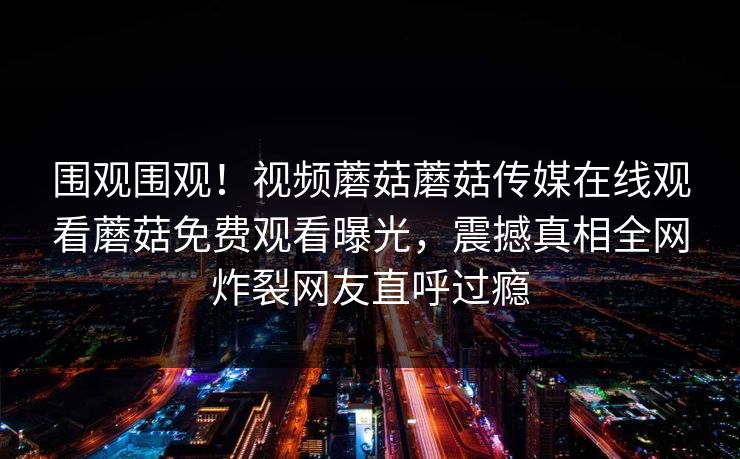 围观围观！视频蘑菇蘑菇传媒在线观看蘑菇免费观看曝光，震撼真相全网炸裂网友直呼过瘾