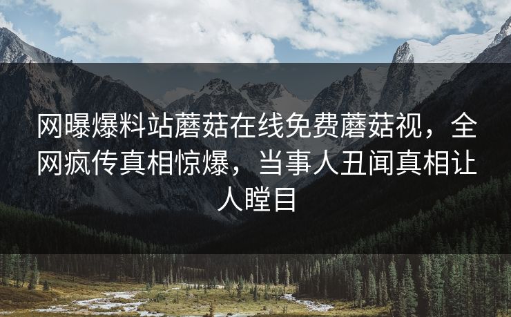 网曝爆料站蘑菇在线免费蘑菇视，全网疯传真相惊爆，当事人丑闻真相让人瞠目