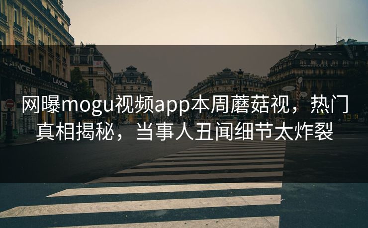 网曝mogu视频app本周蘑菇视，热门真相揭秘，当事人丑闻细节太炸裂