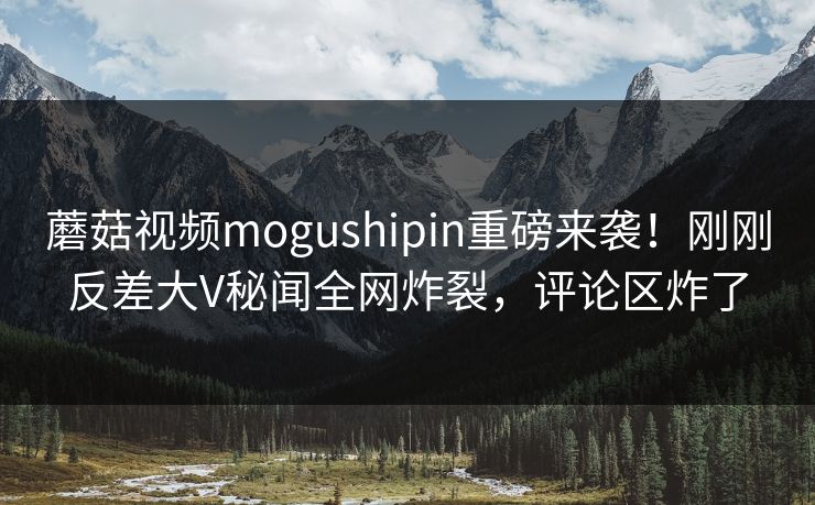蘑菇视频mogushipin重磅来袭！刚刚反差大V秘闻全网炸裂，评论区炸了