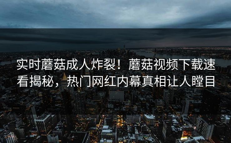 实时蘑菇成人炸裂！蘑菇视频下载速看揭秘，热门网红内幕真相让人瞠目