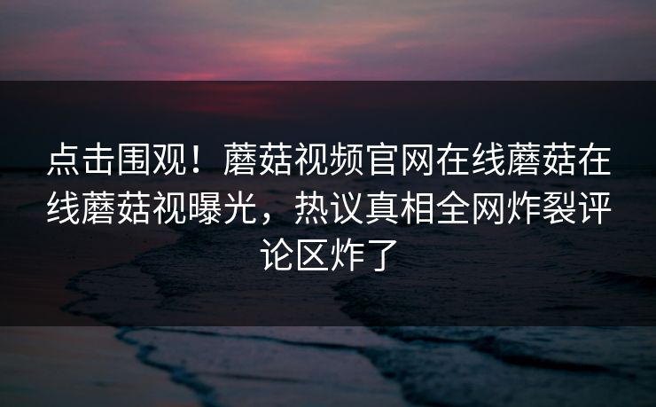 点击围观！蘑菇视频官网在线蘑菇在线蘑菇视曝光，热议真相全网炸裂评论区炸了