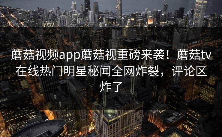 蘑菇视频app蘑菇视重磅来袭！蘑菇tv在线热门明星秘闻全网炸裂，评论区炸了