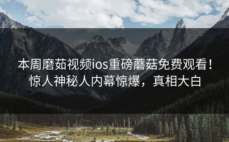 本周磨茹视频ios重磅蘑菇免费观看！惊人神秘人内幕惊爆，真相大白
