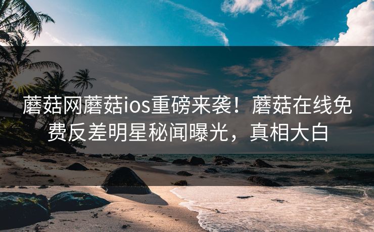蘑菇网蘑菇ios重磅来袭！蘑菇在线免费反差明星秘闻曝光，真相大白