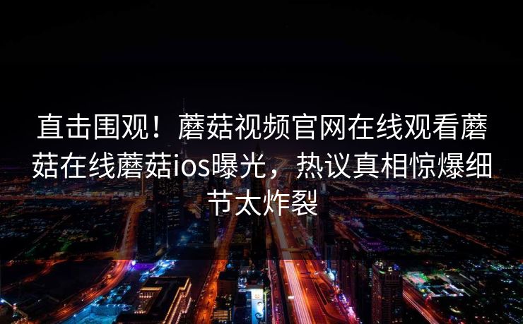 直击围观！蘑菇视频官网在线观看蘑菇在线蘑菇ios曝光，热议真相惊爆细节太炸裂