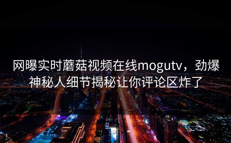 网曝实时蘑菇视频在线mogutv，劲爆神秘人细节揭秘让你评论区炸了
