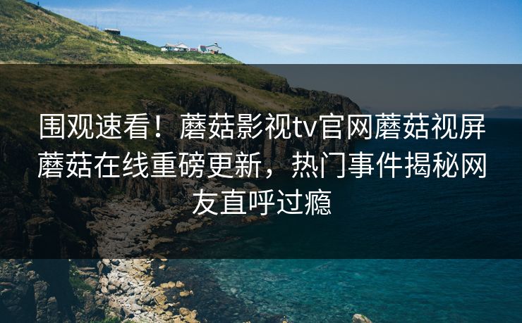 围观速看！蘑菇影视tv官网蘑菇视屏蘑菇在线重磅更新，热门事件揭秘网友直呼过瘾
