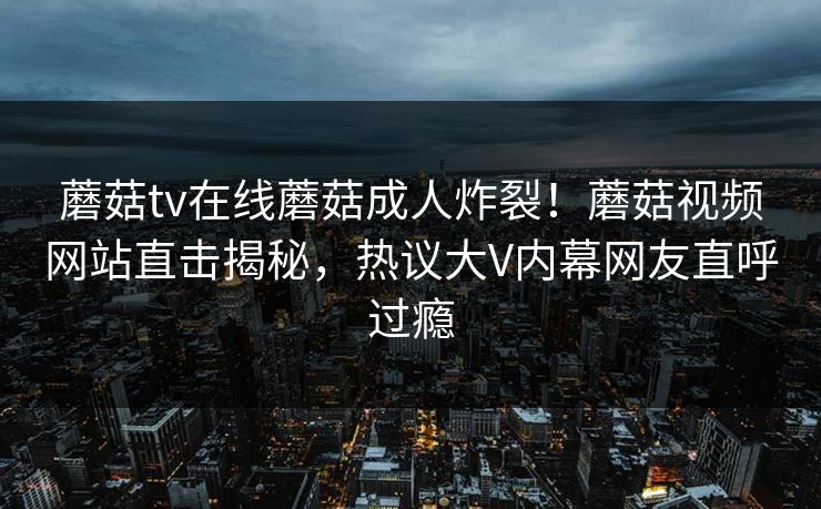 蘑菇tv在线蘑菇成人炸裂！蘑菇视频网站直击揭秘，热议大V内幕网友直呼过瘾