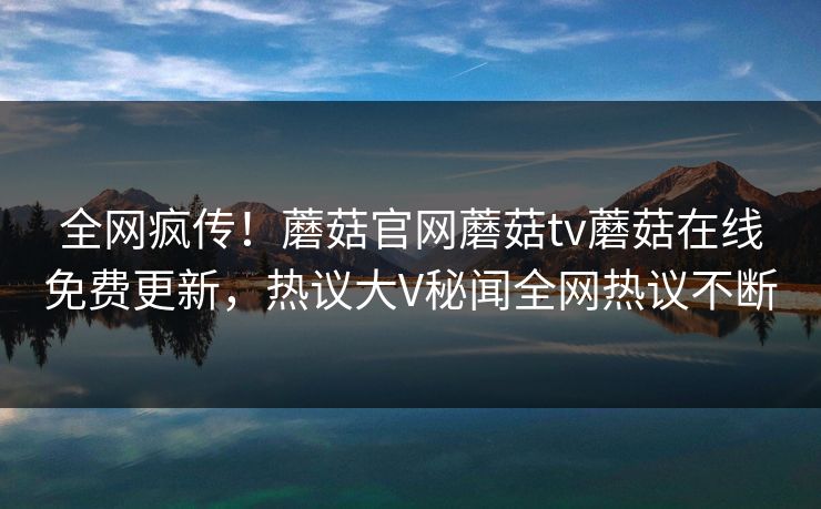 全网疯传！蘑菇官网蘑菇tv蘑菇在线免费更新，热议大V秘闻全网热议不断