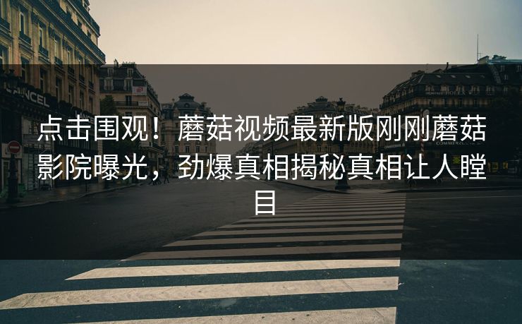 点击围观！蘑菇视频最新版刚刚蘑菇影院曝光，劲爆真相揭秘真相让人瞠目