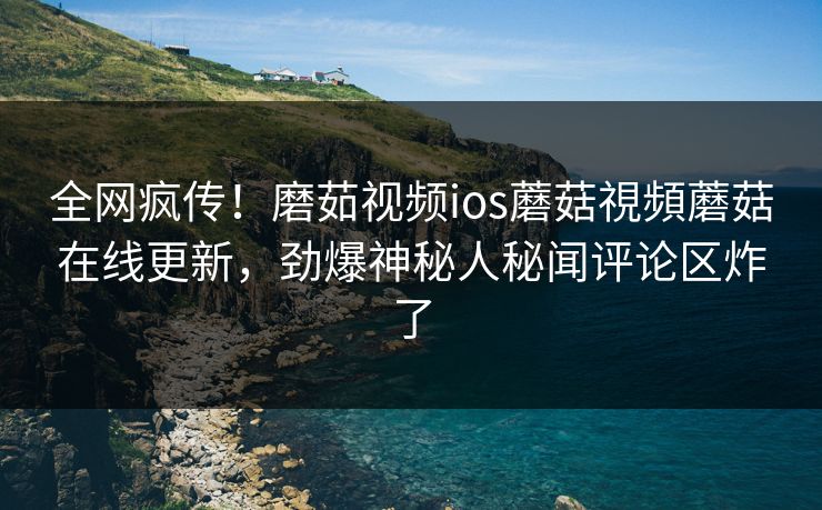 全网疯传！磨茹视频ios蘑菇視頻蘑菇在线更新，劲爆神秘人秘闻评论区炸了