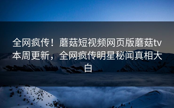 全网疯传！蘑菇短视频网页版蘑菇tv本周更新，全网疯传明星秘闻真相大白