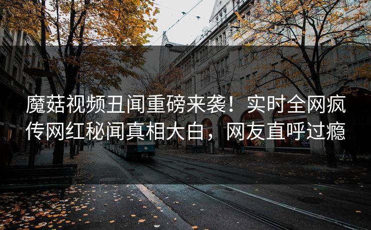 魔菇视频丑闻重磅来袭！实时全网疯传网红秘闻真相大白，网友直呼过瘾