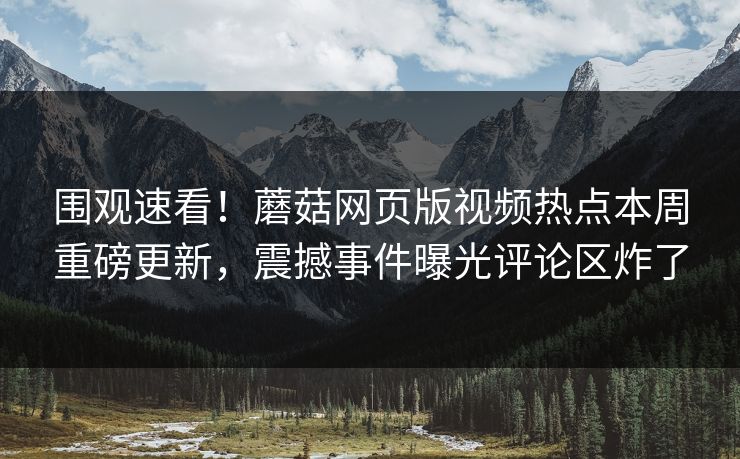 围观速看！蘑菇网页版视频热点本周重磅更新，震撼事件曝光评论区炸了