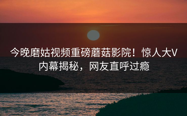 今晚磨姑视频重磅蘑菇影院！惊人大V内幕揭秘，网友直呼过瘾