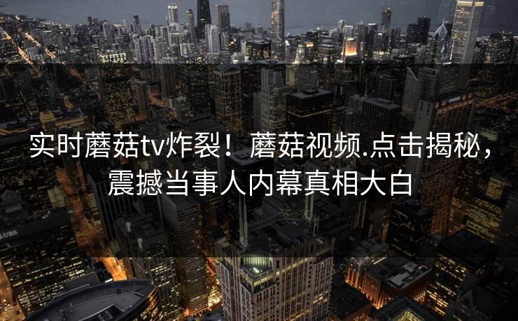 实时蘑菇tv炸裂！蘑菇视频.点击揭秘，震撼当事人内幕真相大白