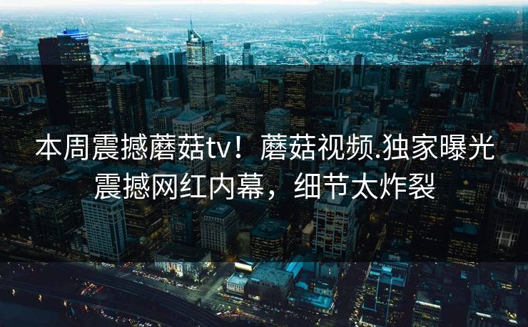 本周震撼蘑菇tv！蘑菇视频.独家曝光震撼网红内幕，细节太炸裂
