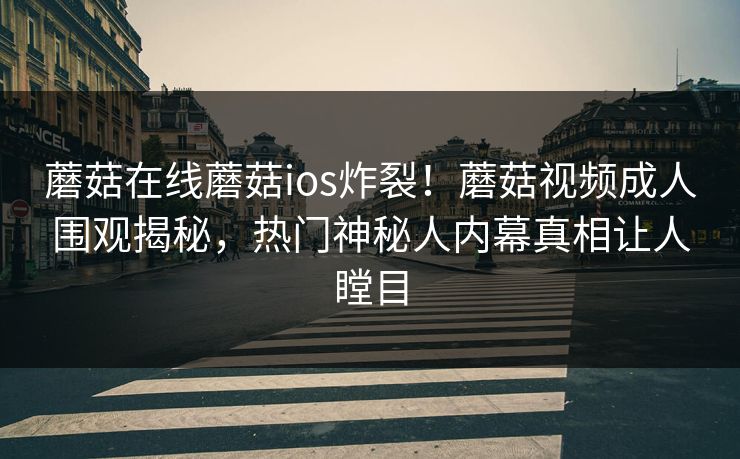 蘑菇在线蘑菇ios炸裂！蘑菇视频成人围观揭秘，热门神秘人内幕真相让人瞠目