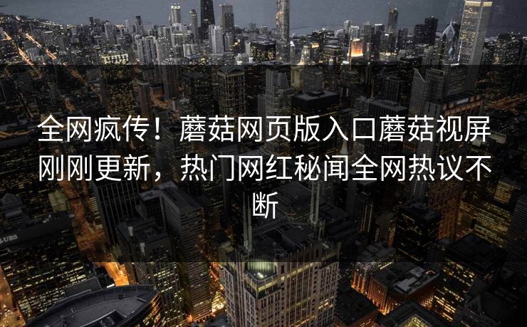 全网疯传！蘑菇网页版入口蘑菇视屏刚刚更新，热门网红秘闻全网热议不断