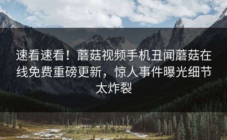 速看速看！蘑菇视频手机丑闻蘑菇在线免费重磅更新，惊人事件曝光细节太炸裂