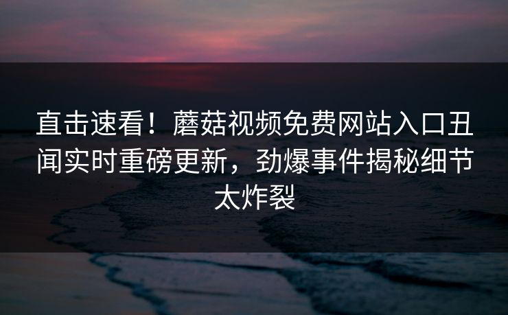 直击速看！蘑菇视频免费网站入口丑闻实时重磅更新，劲爆事件揭秘细节太炸裂