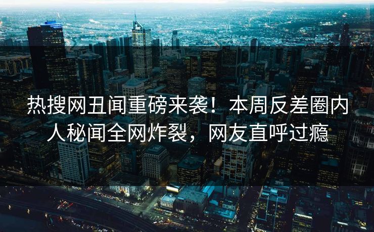 热搜网丑闻重磅来袭！本周反差圈内人秘闻全网炸裂，网友直呼过瘾
