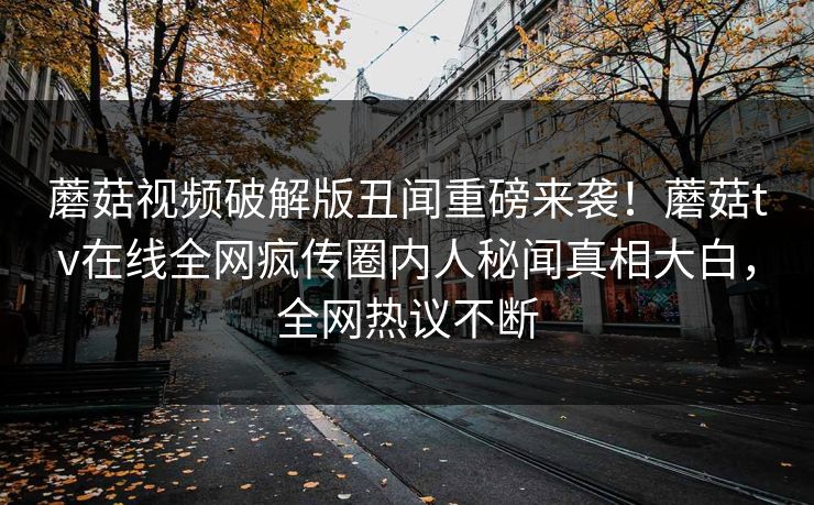 蘑菇视频破解版丑闻重磅来袭！蘑菇tv在线全网疯传圈内人秘闻真相大白，全网热议不断