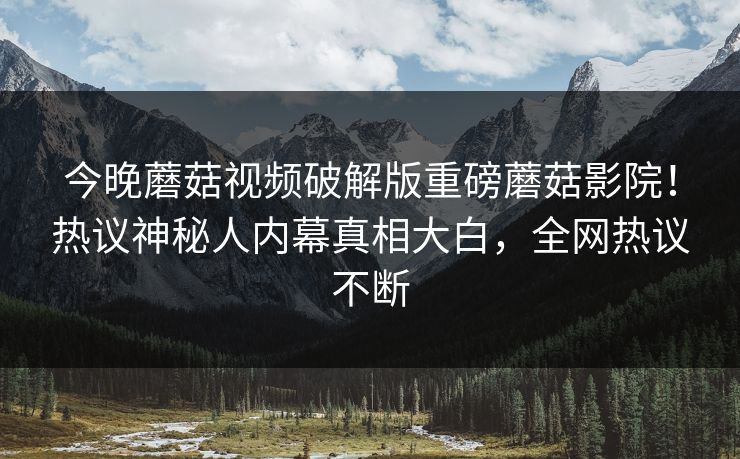今晚蘑菇视频破解版重磅蘑菇影院！热议神秘人内幕真相大白，全网热议不断