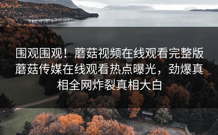 围观围观！蘑菇视频在线观看完整版蘑菇传媒在线观看热点曝光，劲爆真相全网炸裂真相大白