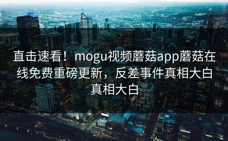 直击速看！mogu视频蘑菇app蘑菇在线免费重磅更新，反差事件真相大白真相大白