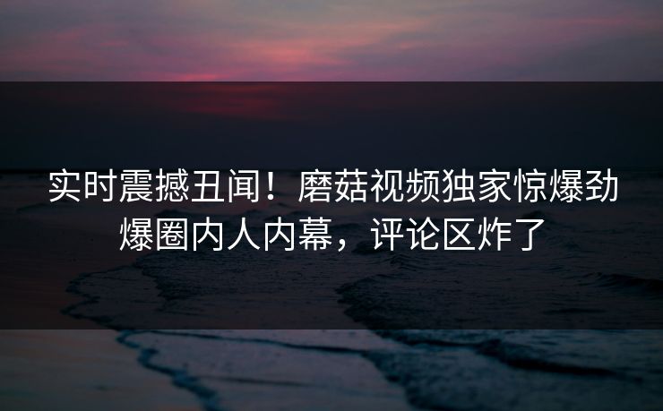 实时震撼丑闻！磨菇视频独家惊爆劲爆圈内人内幕，评论区炸了