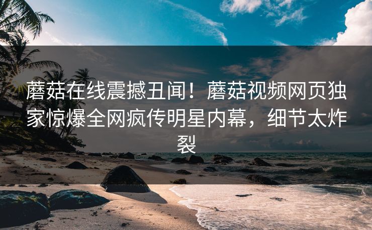 蘑菇在线震撼丑闻！蘑菇视频网页独家惊爆全网疯传明星内幕，细节太炸裂