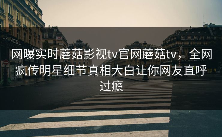网曝实时蘑菇影视tv官网蘑菇tv，全网疯传明星细节真相大白让你网友直呼过瘾