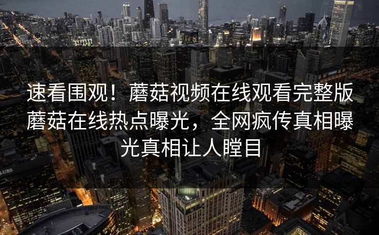 速看围观！蘑菇视频在线观看完整版蘑菇在线热点曝光，全网疯传真相曝光真相让人瞠目