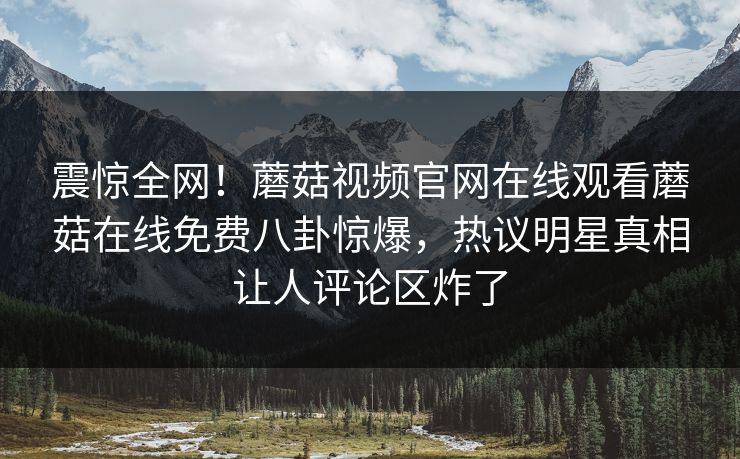 震惊全网！蘑菇视频官网在线观看蘑菇在线免费八卦惊爆，热议明星真相让人评论区炸了