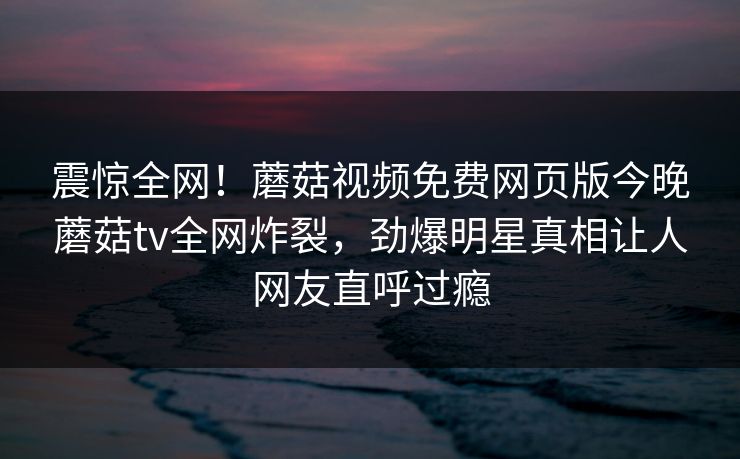 震惊全网！蘑菇视频免费网页版今晚蘑菇tv全网炸裂，劲爆明星真相让人网友直呼过瘾