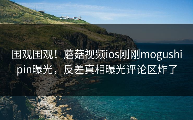 围观围观！蘑菇视频ios刚刚mogushipin曝光，反差真相曝光评论区炸了