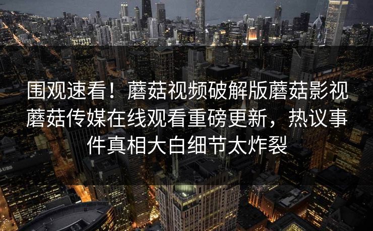 围观速看！蘑菇视频破解版蘑菇影视蘑菇传媒在线观看重磅更新，热议事件真相大白细节太炸裂